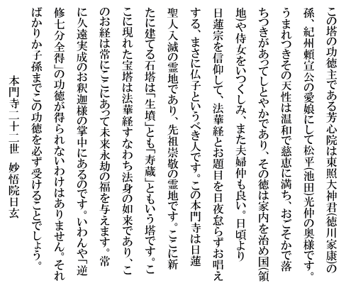 この塔の功徳主である芳心院は東照大神君(徳川家康)の孫、紀州頼宣公の愛娘にして松平(池田)光仲の奥様です。うまれつきその天性は温和で慈恵に満ち、おごそかで落ちつきがあってしとやかであり、その徳は家内を治め国(領地)や侍女をいつくしみ、また夫婦仲も良い。日頃より
日蓮宗を信仰して、法華経とお題目を日夜怠らずお唱えする、まさに仏子というべき人です。この本門寺は日蓮聖人入滅の霊地であり、先祖崇敬の霊地です。ここに新たに建てる石塔は「生墳」とも「寿蔵」ともいう塔です。ここに現れた宝塔は法華経すなわち法身の如来であり、このお経は常にここにあって未来永劫の福を与えます。常に久遠実成のお釈迦様の掌中にあるのです。いわんや「逆修七分全得」の功徳が得られないわけはありません。そればかりか子孫までこの功徳を必ず受けることでしょう。本門寺二十二世　妙悟院日玄